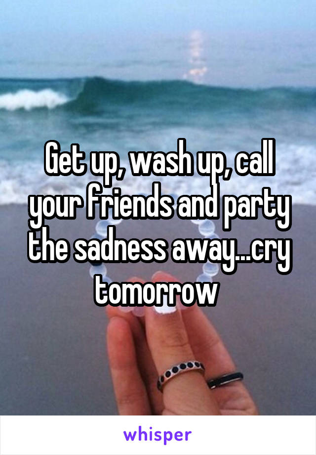 Get up, wash up, call your friends and party the sadness away...cry tomorrow 