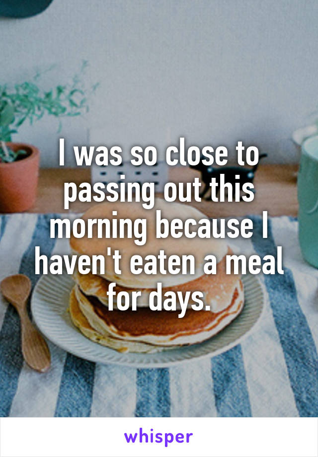 I was so close to passing out this morning because I haven't eaten a meal for days.