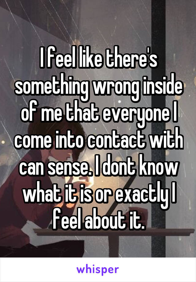 I feel like there's something wrong inside of me that everyone I come into contact with can sense. I dont know what it is or exactly I feel about it.