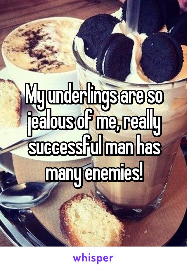 My underlings are so jealous of me, really successful man has many enemies!