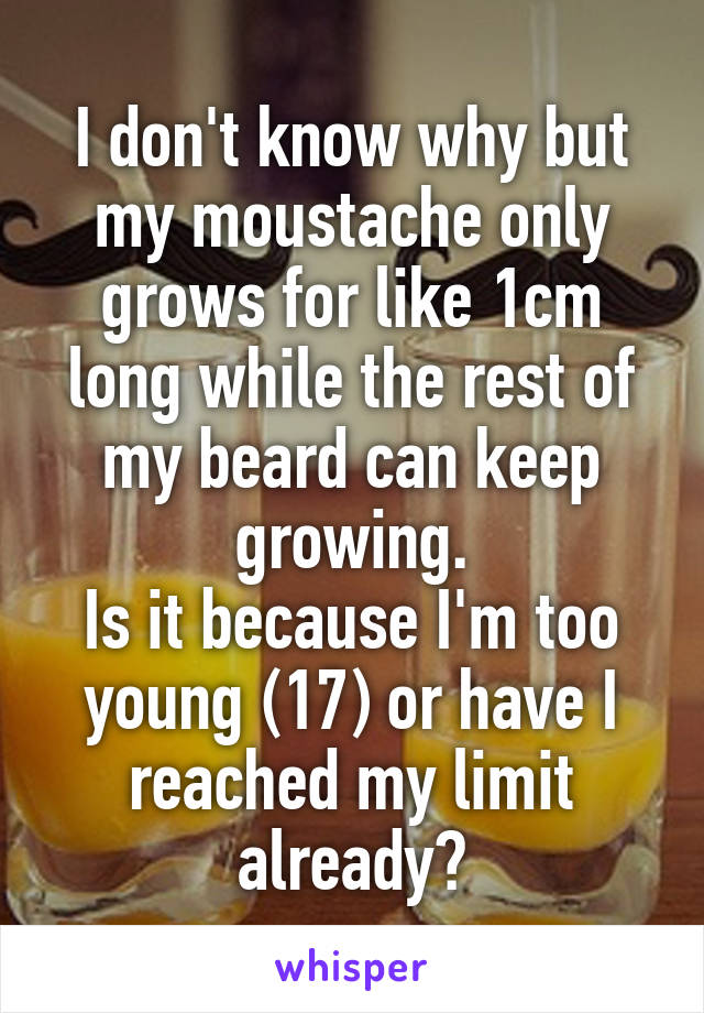 I don't know why but my moustache only grows for like 1cm long while the rest of my beard can keep growing.
Is it because I'm too young (17) or have I reached my limit already?