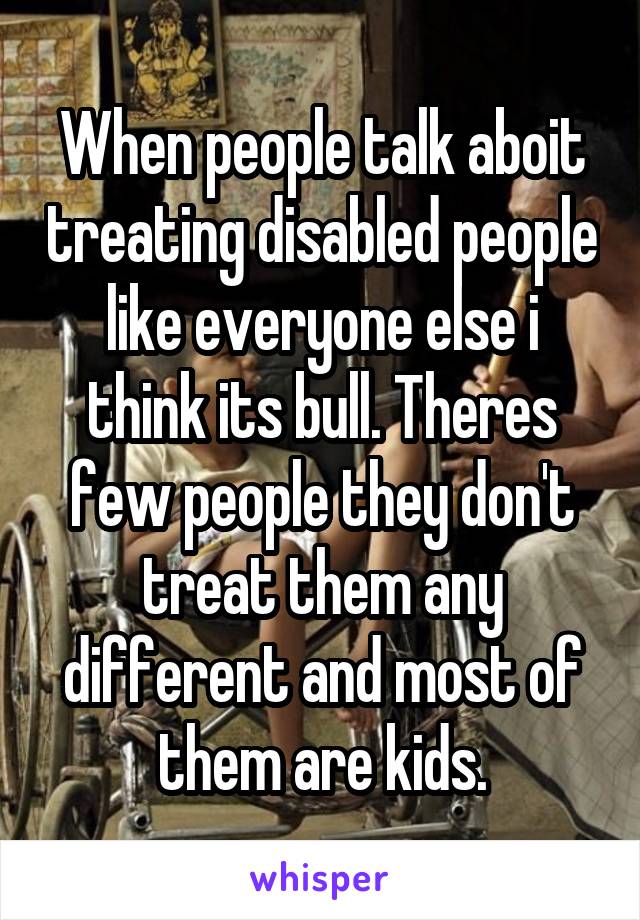 When people talk aboit treating disabled people like everyone else i think its bull. Theres few people they don't treat them any different and most of them are kids.