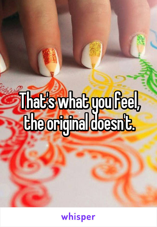 That's what you feel, the original doesn't.