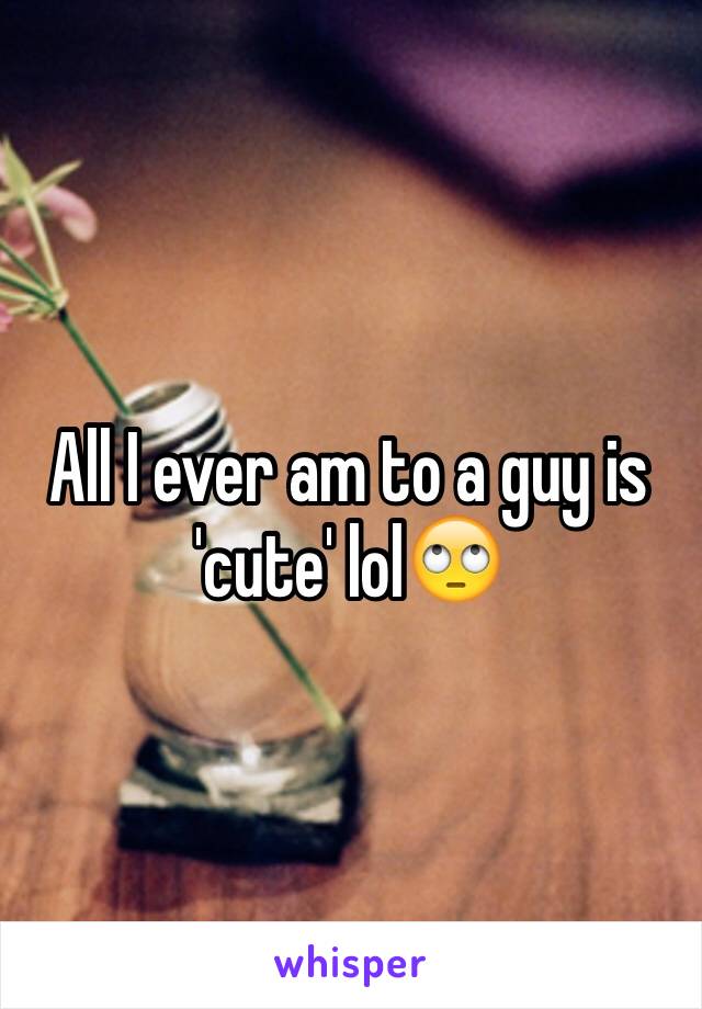 All I ever am to a guy is 'cute' lol🙄