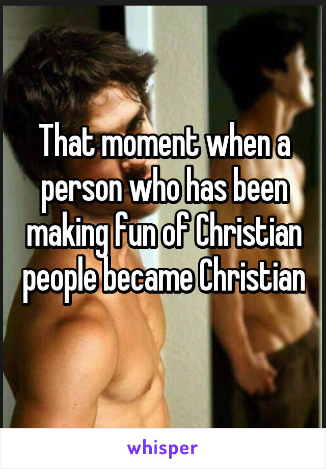 That moment when a person who has been making fun of Christian people became Christian 