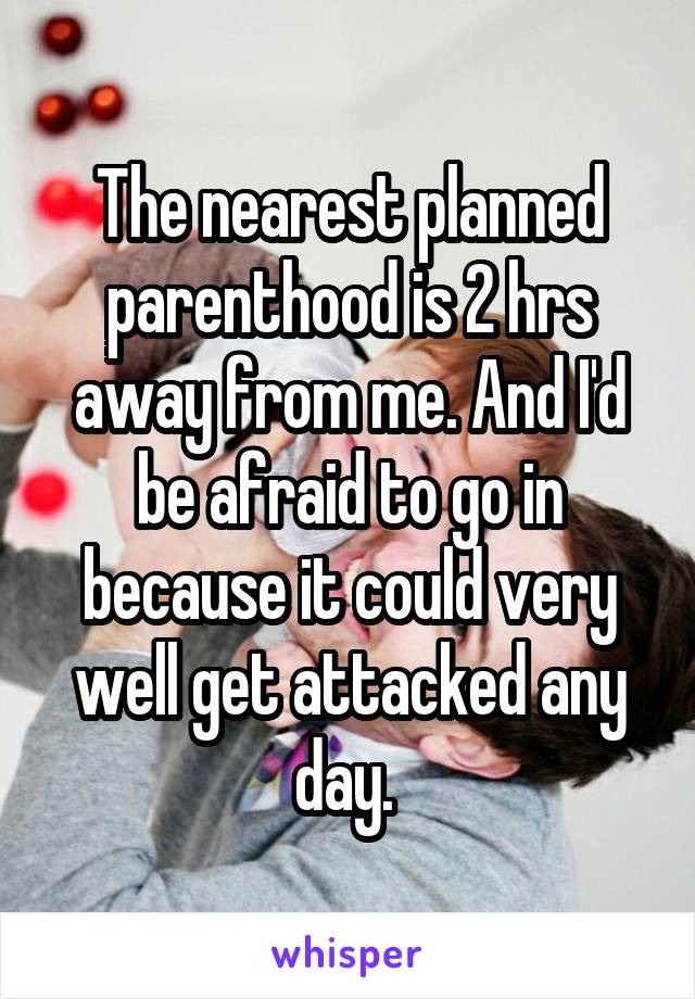 The nearest planned parenthood is 2 hrs away from me. And I'd be afraid to go in because it could very well get attacked any day. 