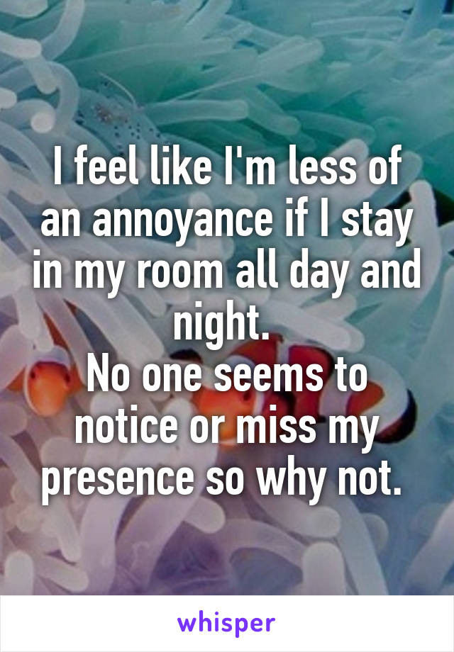 I feel like I'm less of an annoyance if I stay in my room all day and night. 
No one seems to notice or miss my presence so why not. 