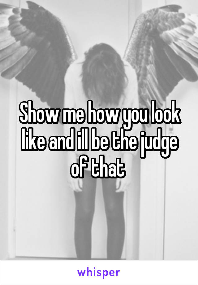 Show me how you look like and ill be the judge of that 