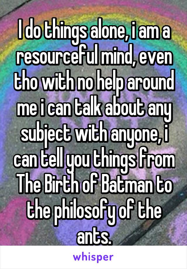 I do things alone, i am a resourceful mind, even tho with no help around me i can talk about any subject with anyone, i can tell you things from The Birth of Batman to the philosofy of the ants.