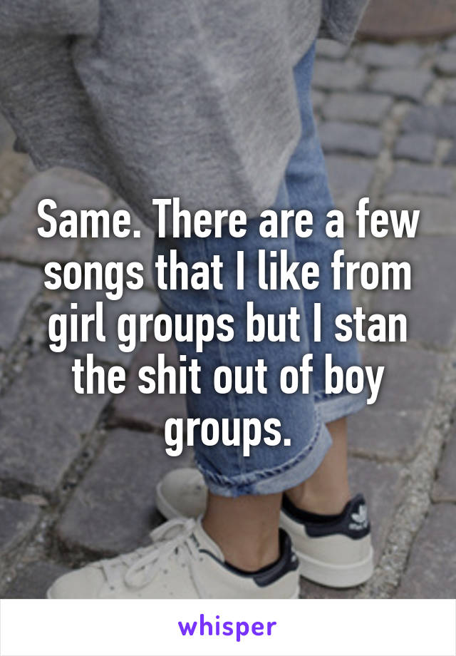 Same. There are a few songs that I like from girl groups but I stan the shit out of boy groups.