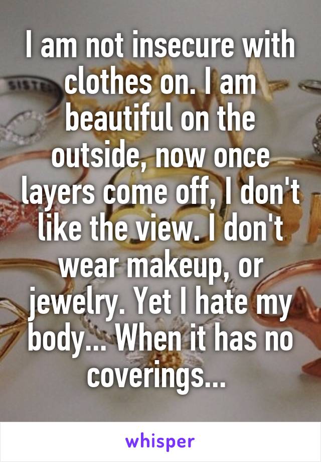 I am not insecure with clothes on. I am beautiful on the outside, now once layers come off, I don't like the view. I don't wear makeup, or jewelry. Yet I hate my body... When it has no coverings... 
