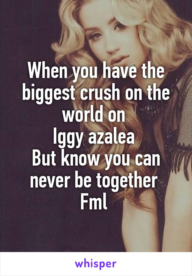 When you have the biggest crush on the world on 
Iggy azalea 
But know you can never be together 
Fml 