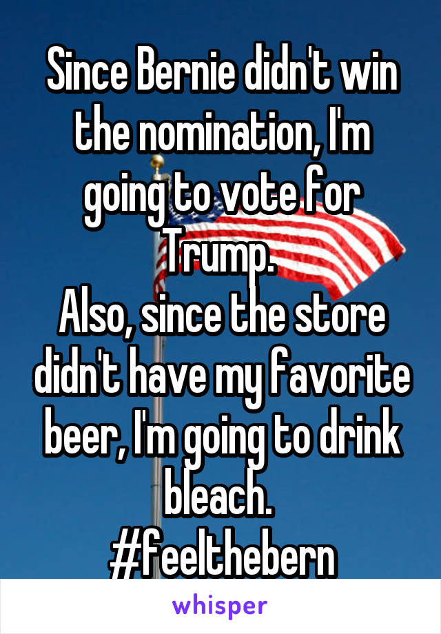 Since Bernie didn't win the nomination, I'm going to vote for Trump. 
Also, since the store didn't have my favorite beer, I'm going to drink bleach. 
#feelthebern