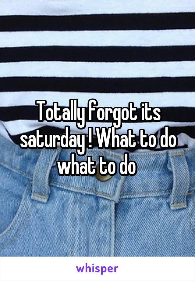 Totally forgot its saturday ! What to do what to do 