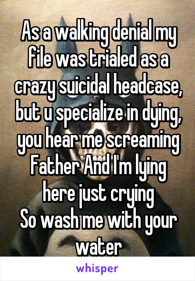 As a walking denial my file was trialed as a crazy suicidal headcase, but u specialize in dying, you hear me screaming Father And I'm lying here just crying
So wash me with your water