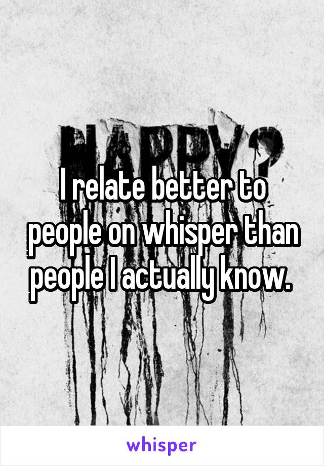 I relate better to people on whisper than people I actually know. 