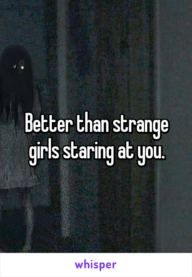 Better than strange girls staring at you.