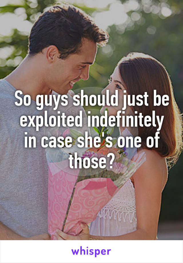 So guys should just be exploited indefinitely in case she's one of those?