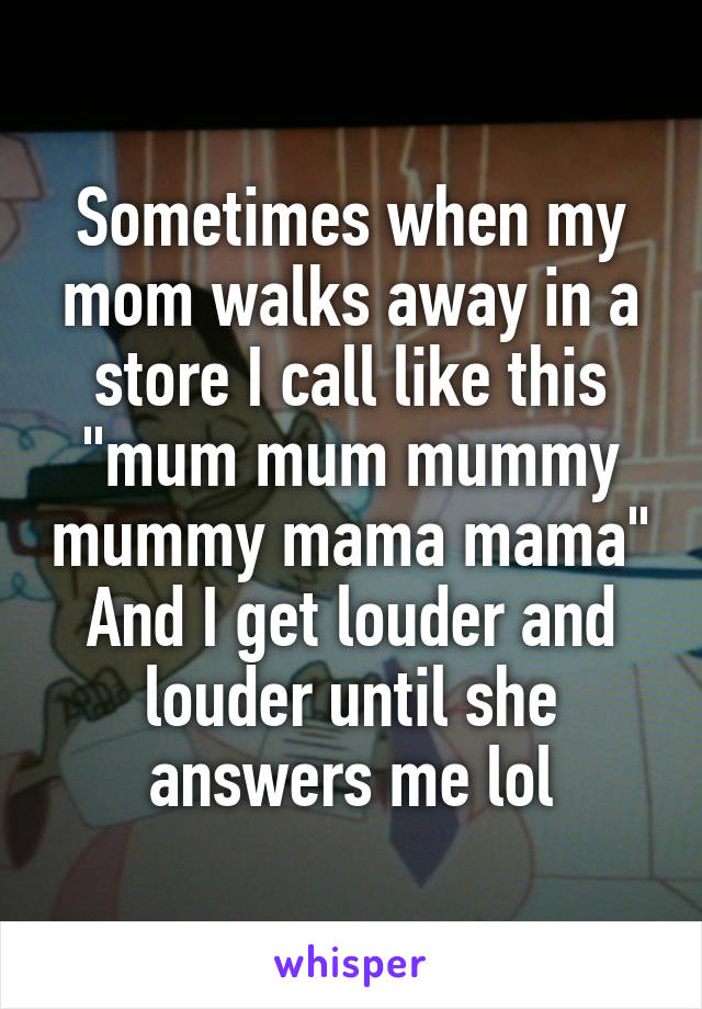 Sometimes when my mom walks away in a store I call like this "mum mum mummy mummy mama mama"
And I get louder and louder until she answers me lol