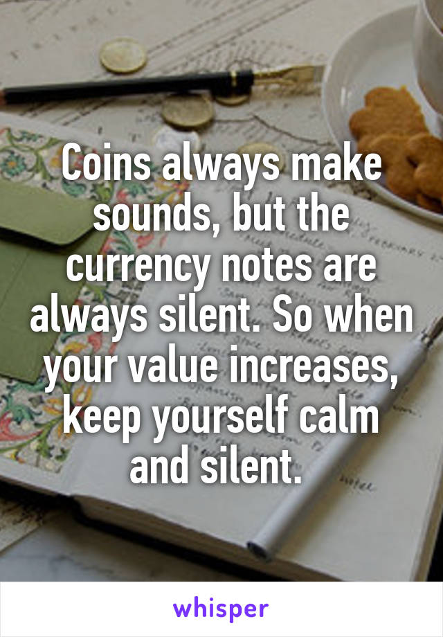 Coins always make sounds, but the currency notes are always silent. So when your value increases, keep yourself calm and silent. 