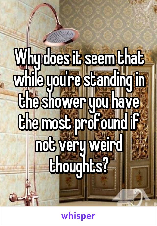 Why does it seem that while you're standing in the shower you have the most profound if not very weird thoughts?