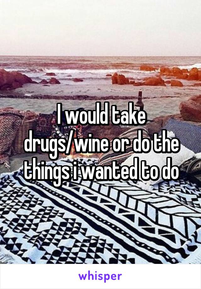 I would take drugs/wine or do the things i wanted to do