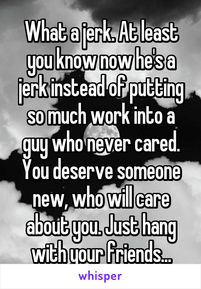 What a jerk. At least you know now he's a jerk instead of putting so much work into a guy who never cared. You deserve someone new, who will care about you. Just hang with your friends...