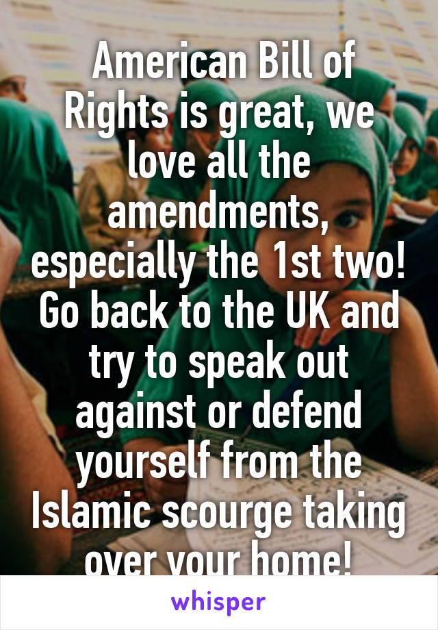  American Bill of Rights is great, we love all the amendments, especially the 1st two! Go back to the UK and try to speak out against or defend yourself from the Islamic scourge taking over your home!