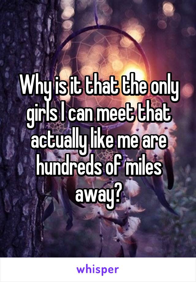 Why is it that the only girls I can meet that actually like me are hundreds of miles away?