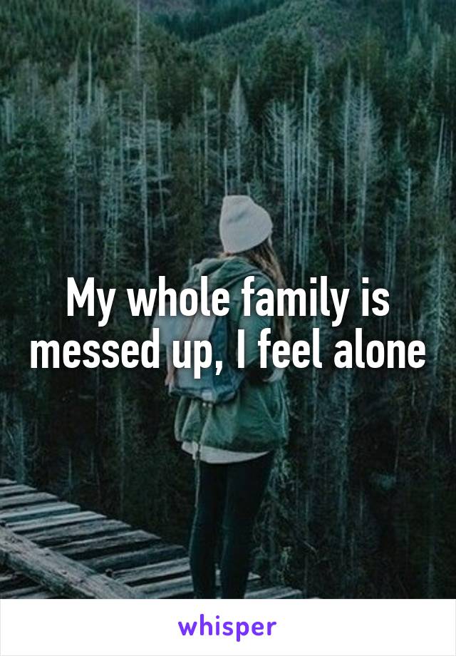 My whole family is messed up, I feel alone