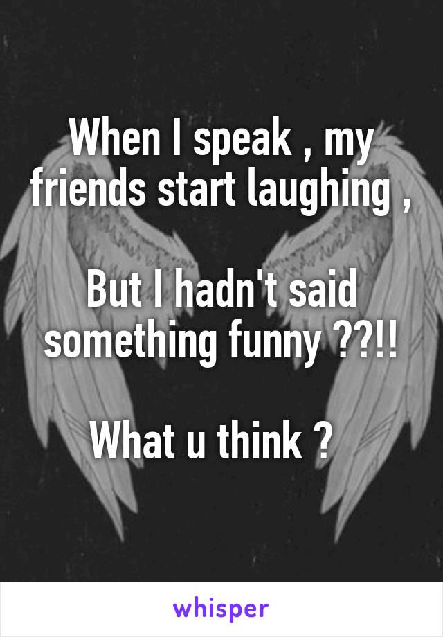 When I speak , my friends start laughing , 
But I hadn't said something funny ??!!

What u think ?  
