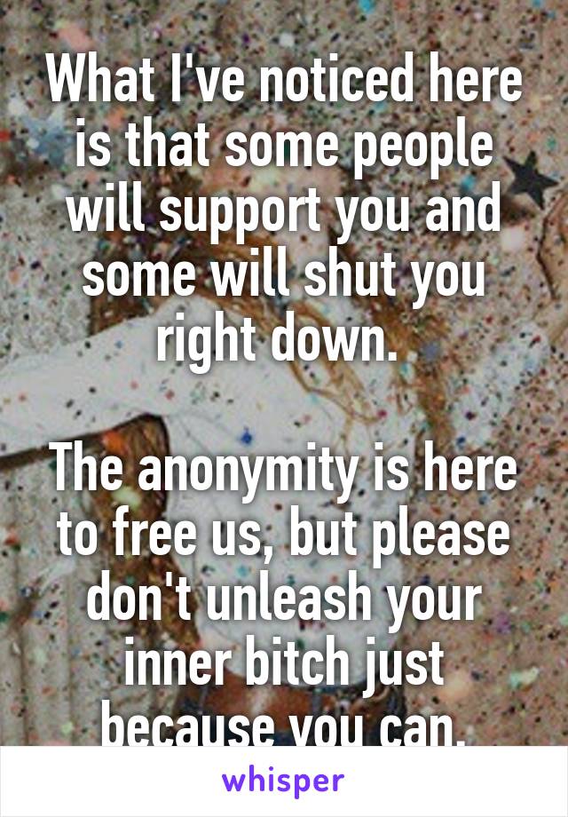 What I've noticed here is that some people will support you and some will shut you right down. 

The anonymity is here to free us, but please don't unleash your inner bitch just because you can.