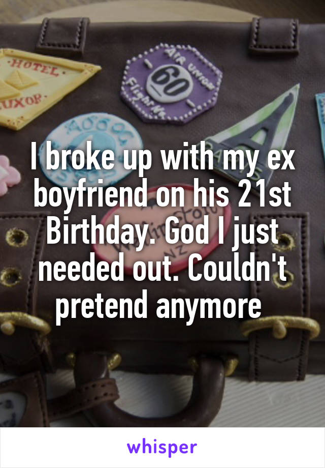 I broke up with my ex boyfriend on his 21st Birthday. God I just needed out. Couldn't pretend anymore 