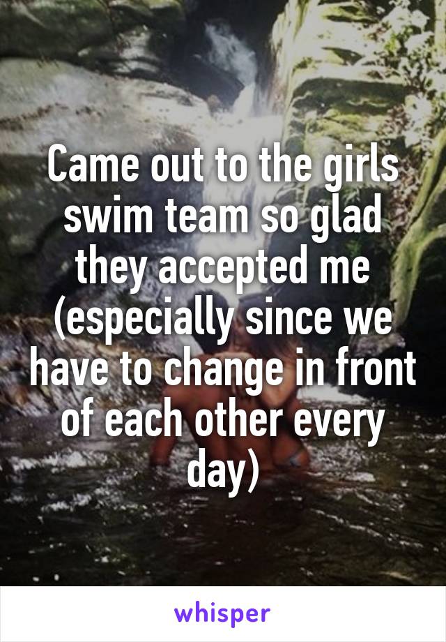 Came out to the girls swim team so glad they accepted me (especially since we have to change in front of each other every day)