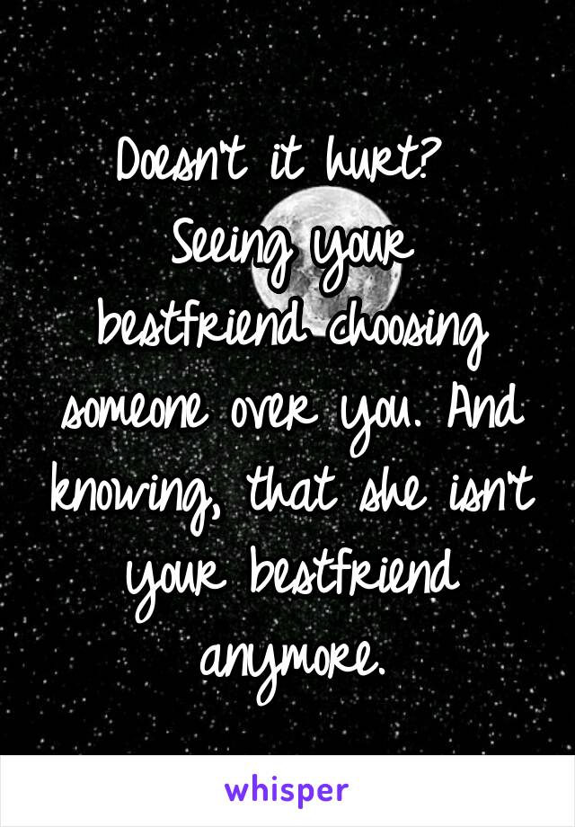 Doesn't it hurt? 
Seeing your bestfriend choosing someone over you. And knowing, that she isn't your bestfriend anymore.