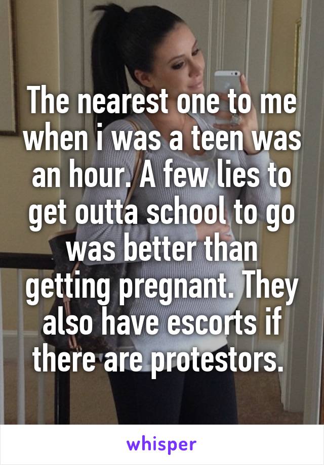 The nearest one to me when i was a teen was an hour. A few lies to get outta school to go was better than getting pregnant. They also have escorts if there are protestors. 