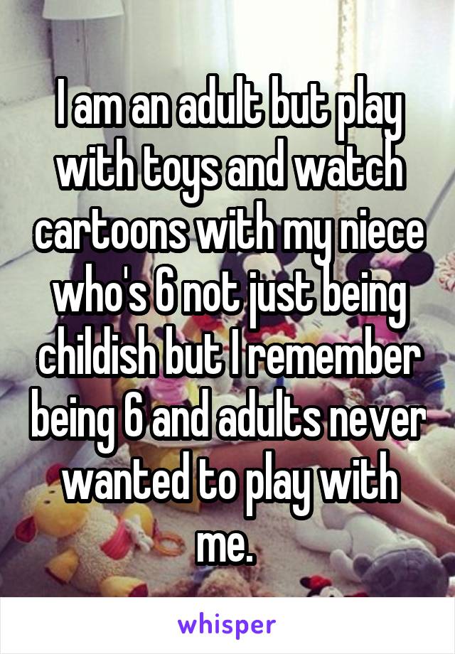 I am an adult but play with toys and watch cartoons with my niece who's 6 not just being childish but I remember being 6 and adults never wanted to play with me. 