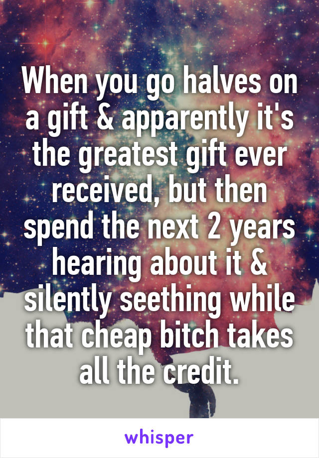 When you go halves on a gift & apparently it's the greatest gift ever received, but then spend the next 2 years hearing about it & silently seething while that cheap bitch takes all the credit.