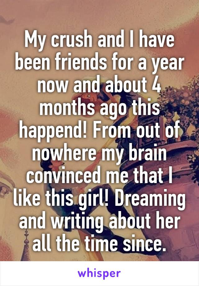 My crush and I have been friends for a year now and about 4 months ago this happend! From out of nowhere my brain convinced me that I like this girl! Dreaming and writing about her all the time since.