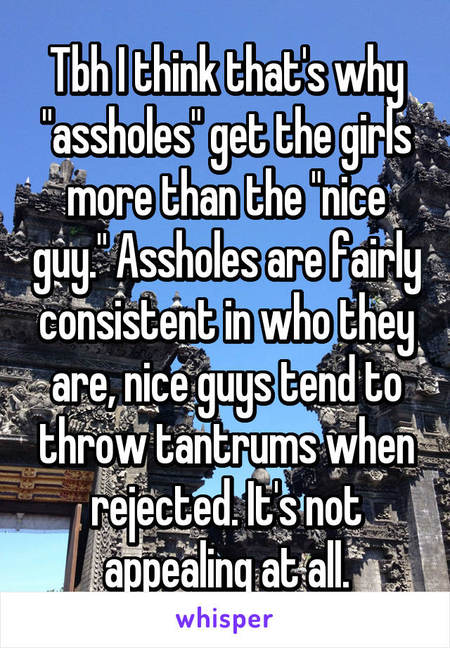 Tbh I think that's why "assholes" get the girls more than the "nice guy." Assholes are fairly consistent in who they are, nice guys tend to throw tantrums when rejected. It's not appealing at all.