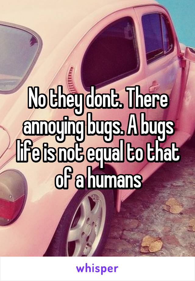 No they dont. There annoying bugs. A bugs life is not equal to that of a humans