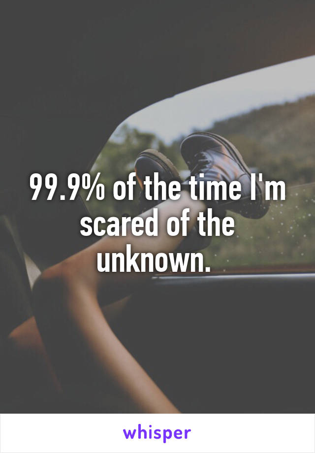 99.9% of the time I'm scared of the unknown. 