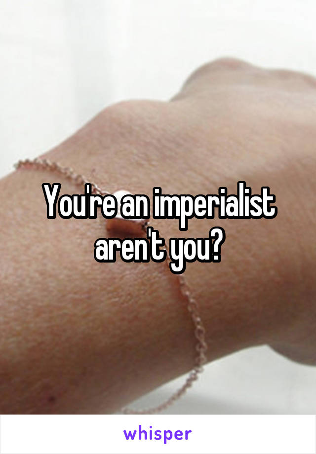 You're an imperialist aren't you?