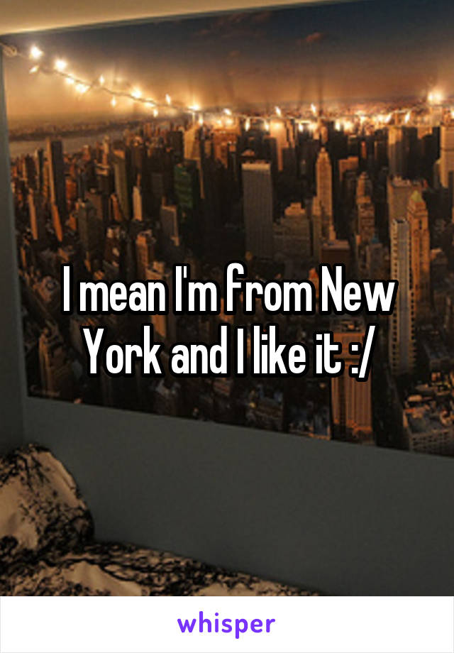 I mean I'm from New York and I like it :/