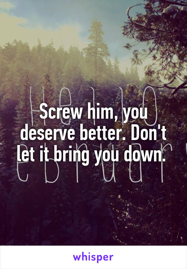 Screw him, you deserve better. Don't let it bring you down. 