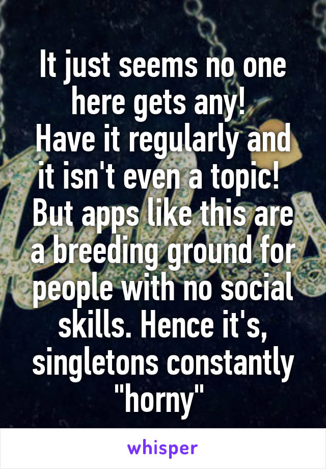 It just seems no one here gets any! 
Have it regularly and it isn't even a topic! 
But apps like this are a breeding ground for people with no social skills. Hence it's, singletons constantly "horny" 