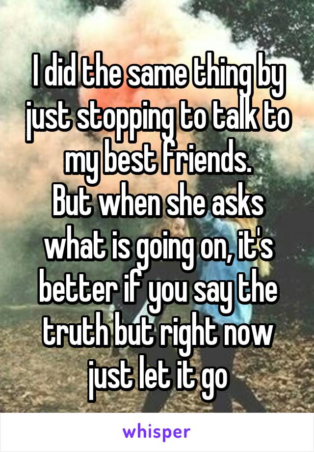 I did the same thing by just stopping to talk to my best friends.
But when she asks what is going on, it's better if you say the truth but right now just let it go