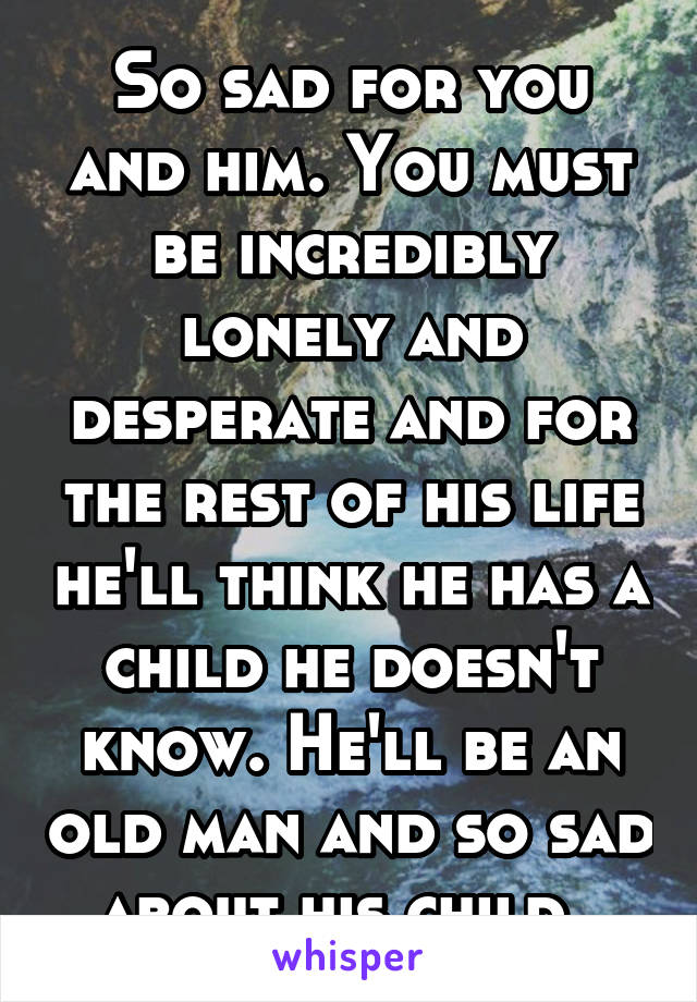 So sad for you and him. You must be incredibly lonely and desperate and for the rest of his life he'll think he has a child he doesn't know. He'll be an old man and so sad about his child. 