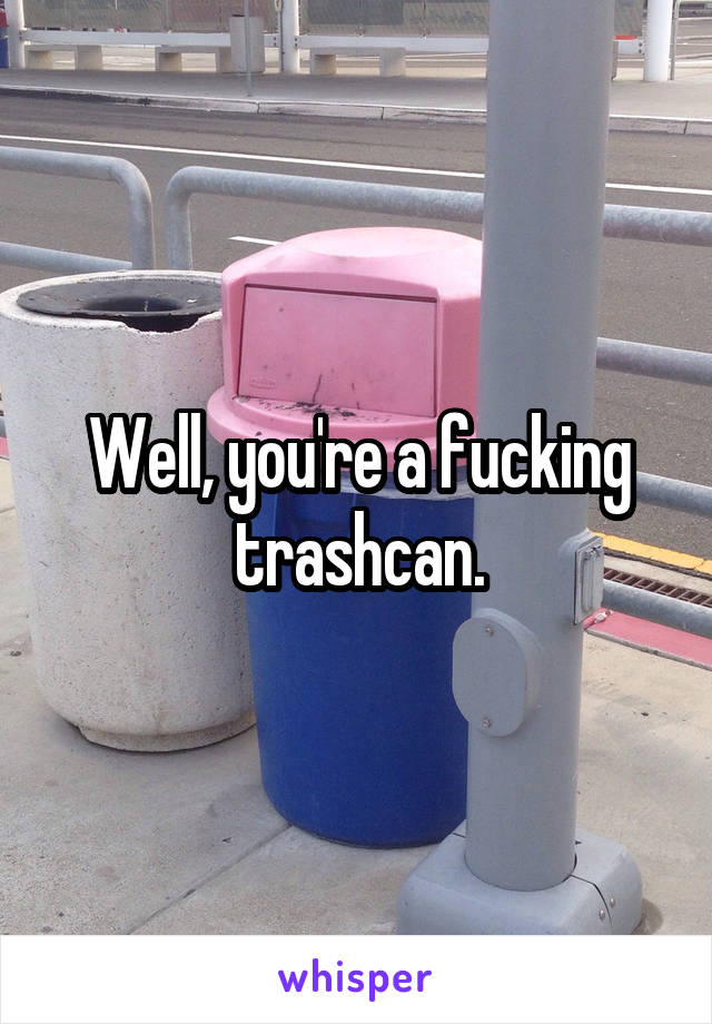 Well, you're a fucking trashcan.