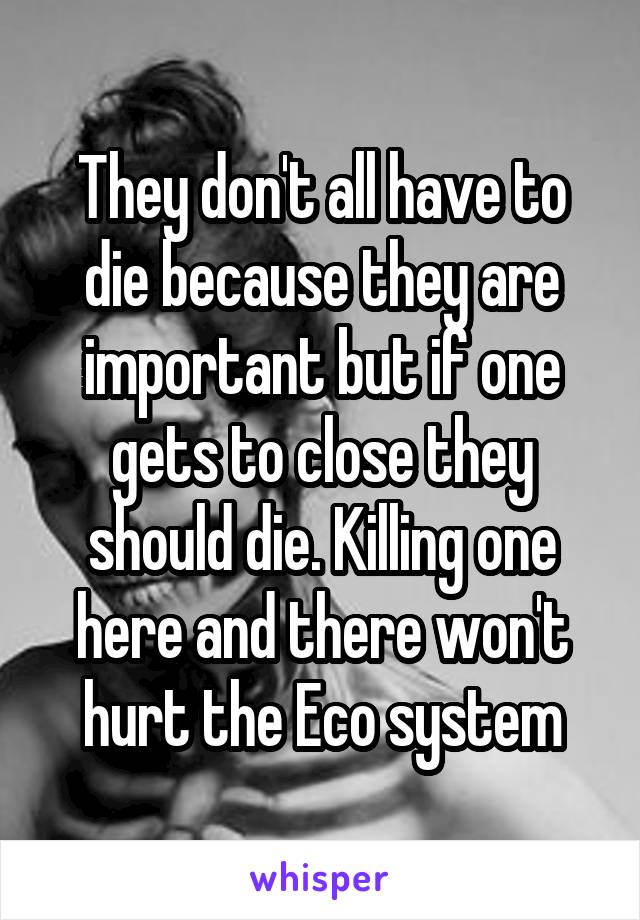 They don't all have to die because they are important but if one gets to close they should die. Killing one here and there won't hurt the Eco system